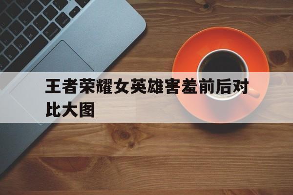 王者荣耀女英雄害羞前后对比大图（王者女英雄害羞前后的样子）