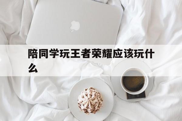 陪同学玩王者荣耀应该玩什么（同学打王者应该注意什么）