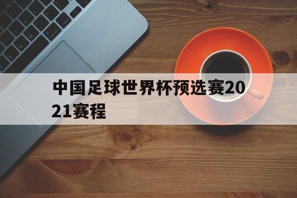 中国足球世界杯预选赛2021赛程（中国足球世界杯预选赛2021赛程时间）