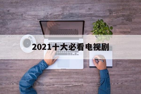 2021十大必看电视剧（2021十大必看电视剧爱情剧）