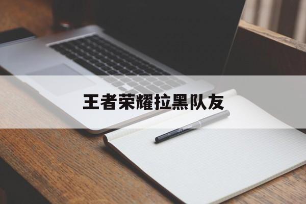 王者荣耀拉黑队友（王者荣耀拉黑队友后会怎么样）