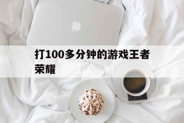 打100多分钟的游戏王者荣耀（打十把王者荣耀要几个小时）