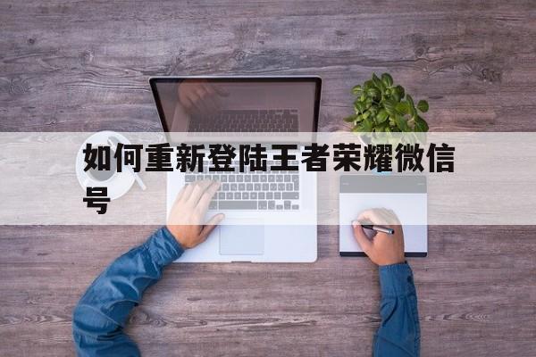 如何重新登陆王者荣耀微信号（微信号怎么登陆王者荣耀）