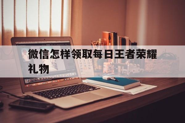 微信怎样领取每日王者荣耀礼物（王者荣耀微信怎么领取奖励）