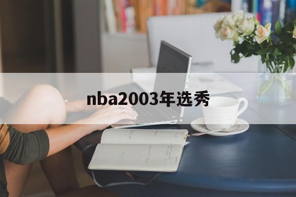 nba2003年选秀（nba2003年选秀顺位排名）