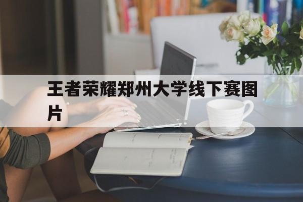 王者荣耀郑州大学线下赛图片（郑州王者荣耀比赛活动）