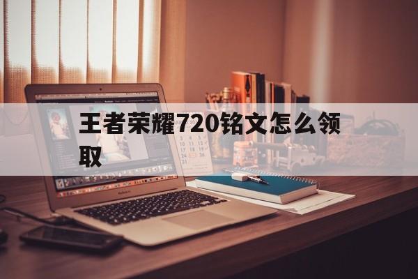 王者荣耀720铭文怎么领取（王者荣耀每天领取750铭文）