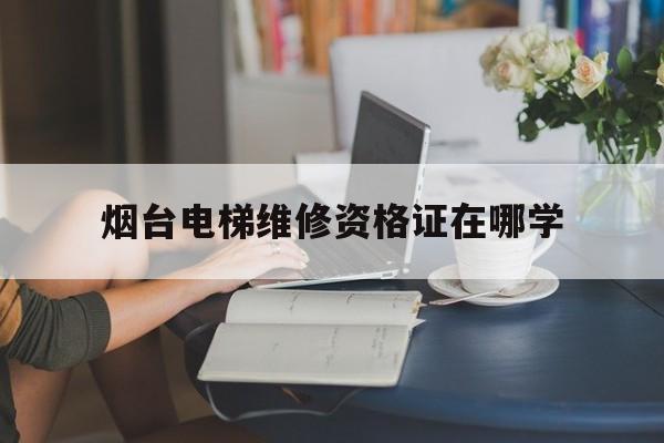 烟台电梯维修资格证在哪学（电梯维修资格证书）