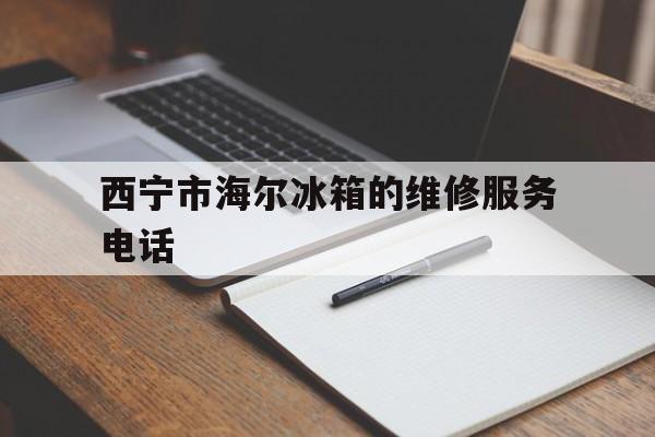 西宁市海尔冰箱的维修服务电话（西宁海尔冰箱客户服务电话）