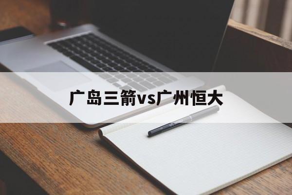 广岛三箭vs广州恒大（广州恒大20广岛三箭）