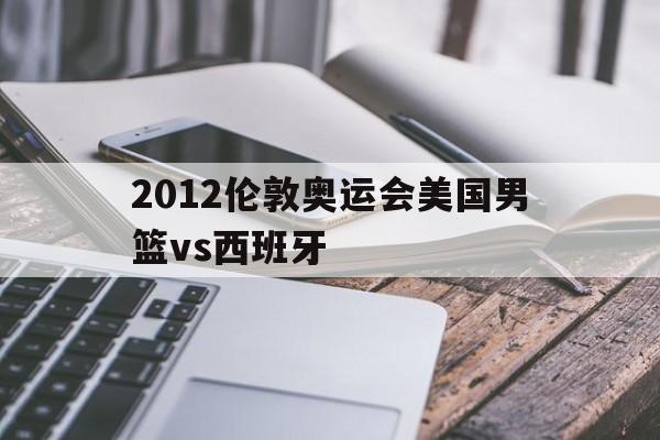 2012伦敦奥运会美国男篮vs西班牙（2012年伦敦奥运会美国男篮vs西班牙）