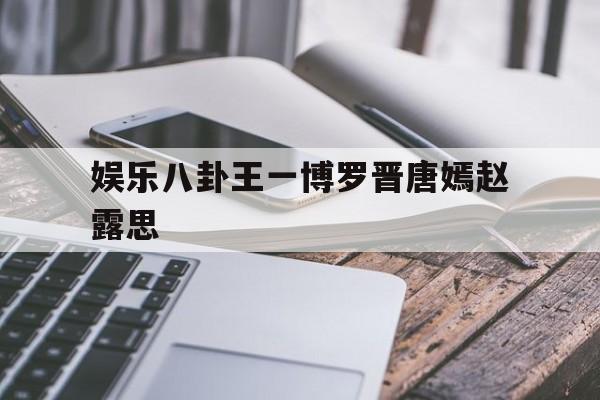 娱乐八卦王一博罗晋唐嫣赵露思（唐嫣罗晋天涯扒料）