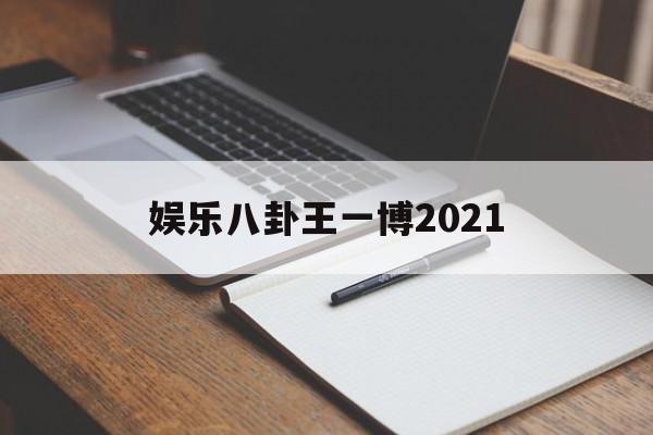 娱乐八卦王一博2021（2021王一博恋情）