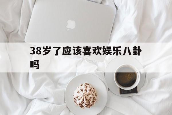 38岁了应该喜欢娱乐八卦吗（有没有娱乐八卦）