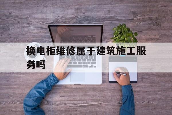 换电柜维修属于建筑施工服务吗（工厂配电房电柜维护与检修）