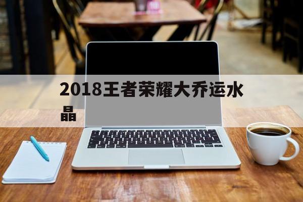 2018王者荣耀大乔运水晶（王者荣耀小乔水晶皮肤）