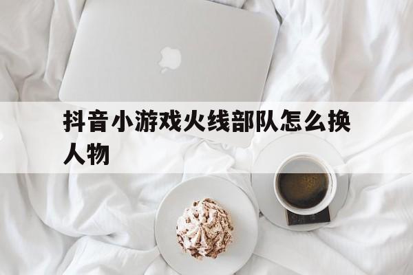 抖音小游戏火线部队怎么换人物（抖音小游戏换装）