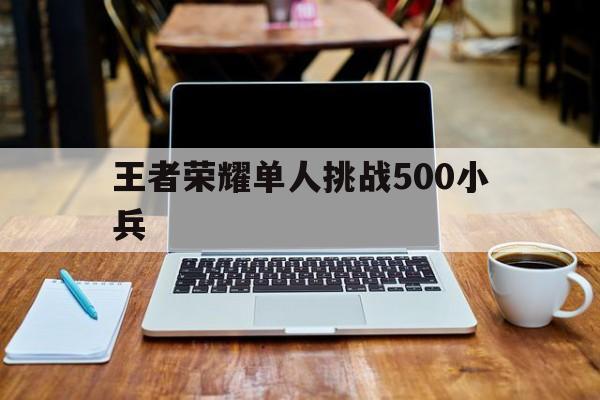 王者荣耀单人挑战500小兵（王者荣耀如何挑战1000小兵）