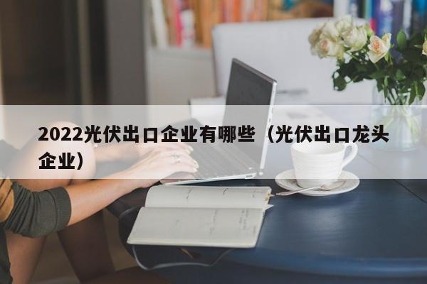 2022光伏出口企业有哪些（光伏出口龙头企业）