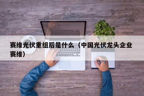 赛维光伏重组后是什么（中国光伏龙头企业 赛维）