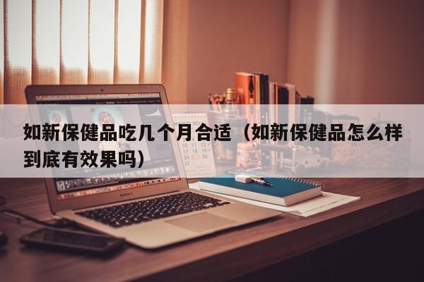 如新保健品吃几个月合适（如新保健品怎么样到底有效果吗）