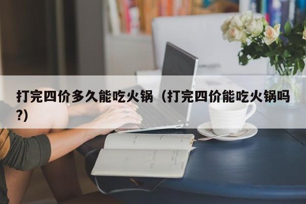 打完四价多久能吃火锅（打完四价能吃火锅吗?）