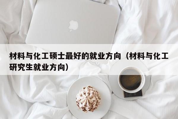 材料与化工硕士最好的就业方向（材料与化工研究生就业方向）