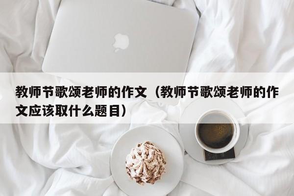 教师节歌颂老师的作文（教师节歌颂老师的作文应该取什么题目）