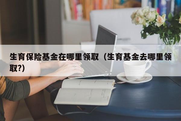 生育保险基金在哪里领取（生育基金去哪里领取?）