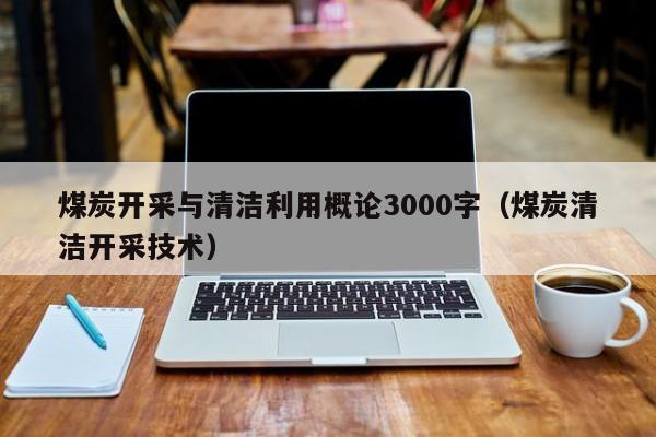 煤炭开采与清洁利用概论3000字（煤炭清洁开采技术）