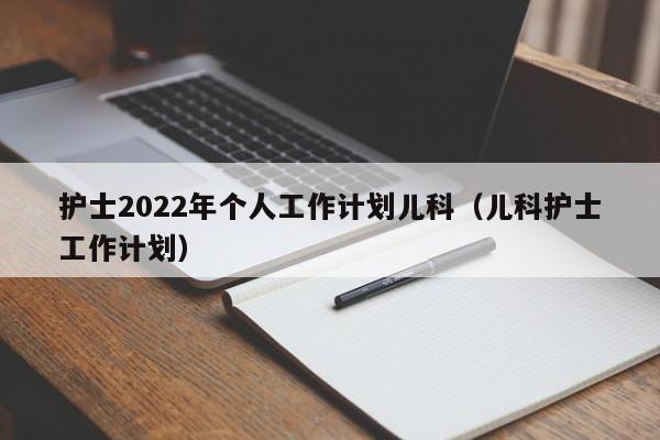 护士2022年个人工作计划儿科（儿科护士工作计划）