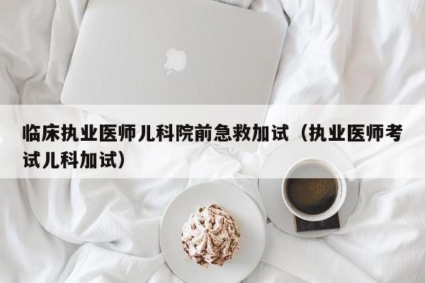 临床执业医师儿科院前急救加试（执业医师考试儿科加试）