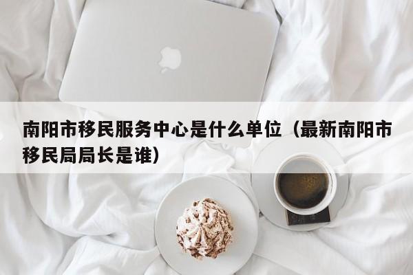 南阳市移民服务中心是什么单位（最新南阳市移民局局长是谁）