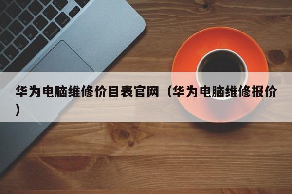 华为电脑维修价目表官网（华为电脑维修报价）