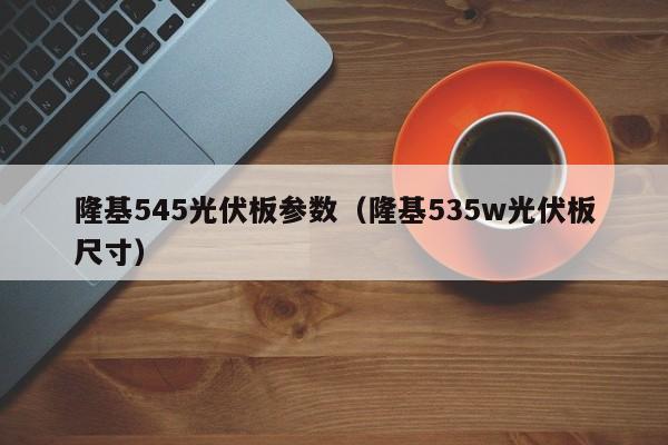 隆基545光伏板参数（隆基535w光伏板尺寸）