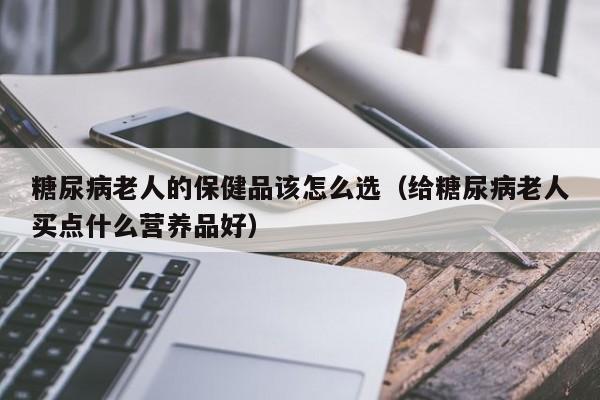 糖尿病老人的保健品该怎么选（给糖尿病老人买点什么营养品好）