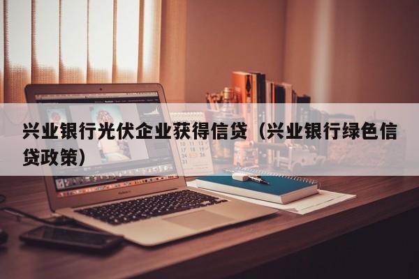 兴业银行光伏企业获得信贷（兴业银行绿色信贷政策）