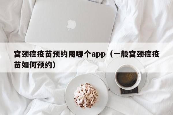 宫颈癌疫苗预约用哪个app（一般宫颈癌疫苗如何预约）