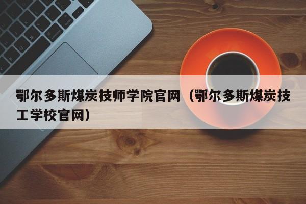 鄂尔多斯煤炭技师学院官网（鄂尔多斯煤炭技工学校官网）