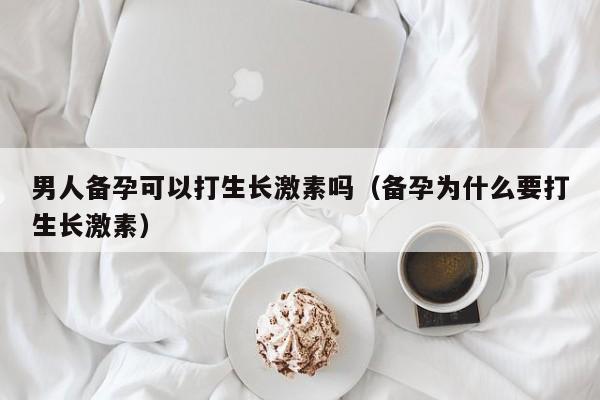 男人备孕可以打生长激素吗（备孕为什么要打生长激素）