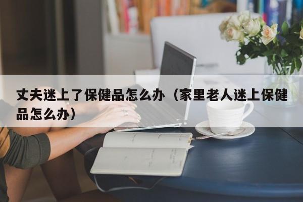 丈夫迷上了保健品怎么办（家里老人迷上保健品怎么办）