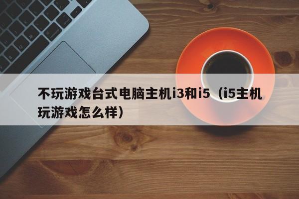 不玩游戏台式电脑主机i3和i5（i5主机玩游戏怎么样）