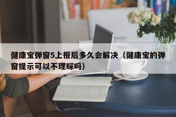 健康宝弹窗5上报后多久会解决（健康宝的弹窗提示可以不理睬吗）