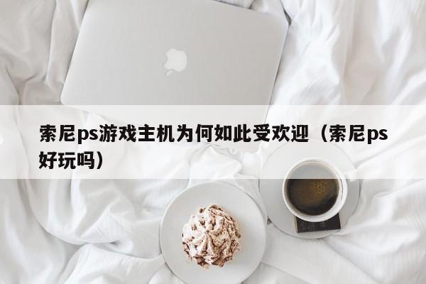 索尼ps游戏主机为何如此受欢迎（索尼ps好玩吗）