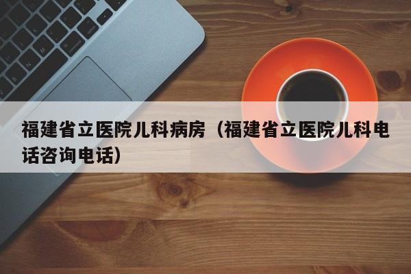 福建省立医院儿科病房（福建省立医院儿科电话咨询电话）