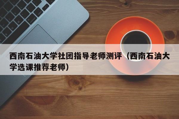 西南石油大学社团指导老师测评（西南石油大学选课推荐老师）