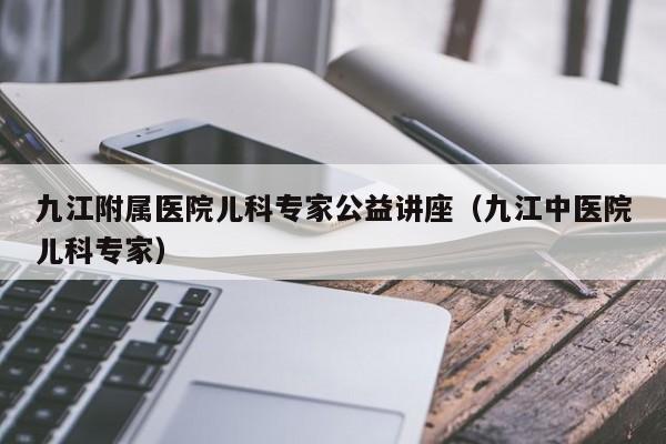 九江附属医院儿科专家公益讲座（九江中医院儿科专家）