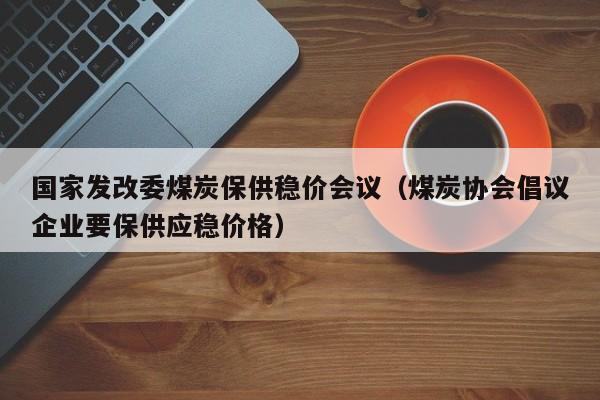 国家发改委煤炭保供稳价会议（煤炭协会倡议企业要保供应稳价格）