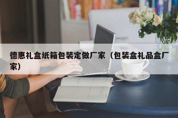 德惠礼盒纸箱包装定做厂家（包装盒礼品盒厂家）