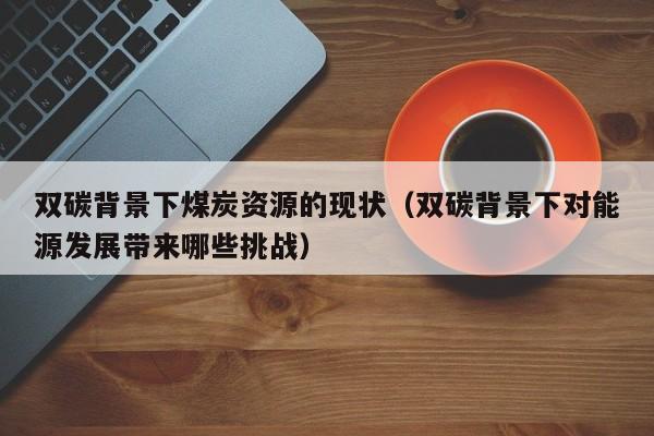 双碳背景下煤炭资源的现状（双碳背景下对能源发展带来哪些挑战）